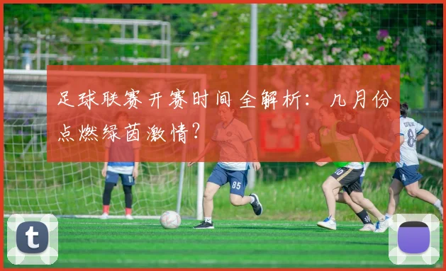 足球联赛开赛时间全解析:几月份点燃绿茵激情?