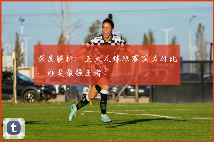 深度解析：五大足球联赛实力对比，谁是最强王者？