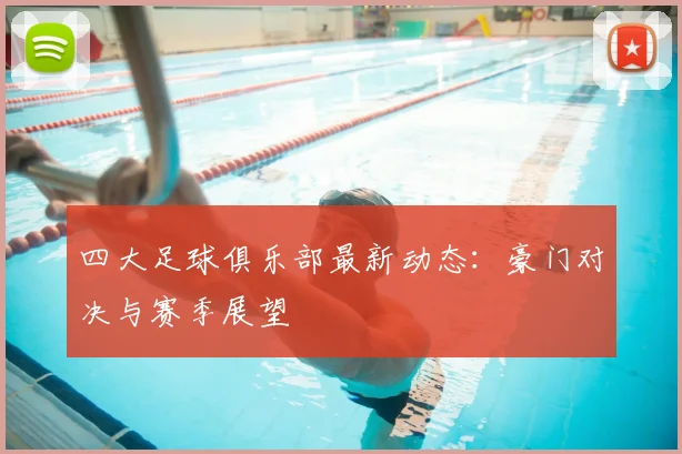 四大足球俱乐部最新动态：豪门对决与赛季展望