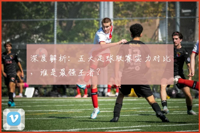 深度解析：五大足球联赛实力对比，谁是最强王者？