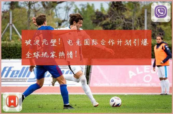 破次元壁！电竞国际合作计划引爆全球玩家热情！
