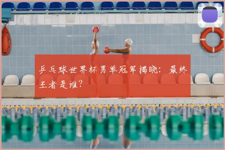 乒乓球世界杯男单冠军揭晓：最终王者是谁？